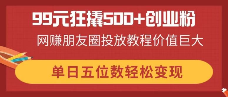 99元狂撬500+创业粉，网赚朋友圈投放教程价值巨大，单日五位数轻松变现-搞钱利器