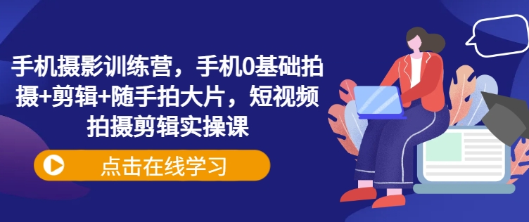 手机摄影训练营，手机0基础拍摄+剪辑+随手拍大片，短视频拍摄剪辑实操课-搞钱利器