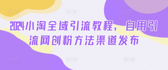 2024小淘全域引流教程，自用引流网创粉方法渠道发布-搞钱利器