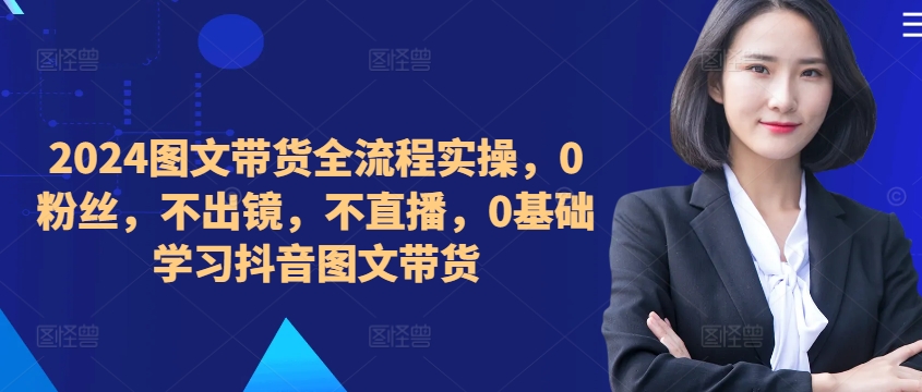 ​​​​​​2024图文带货全流程实操，0粉丝，不出镜，不直播，0基础学习抖音图文带货-搞钱利器