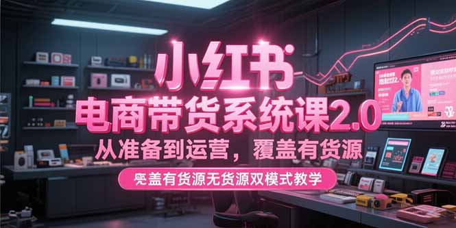 小红书电商带货系统课2.0，从准备到运营，覆盖有货源无货源双模式教学-搞钱利器