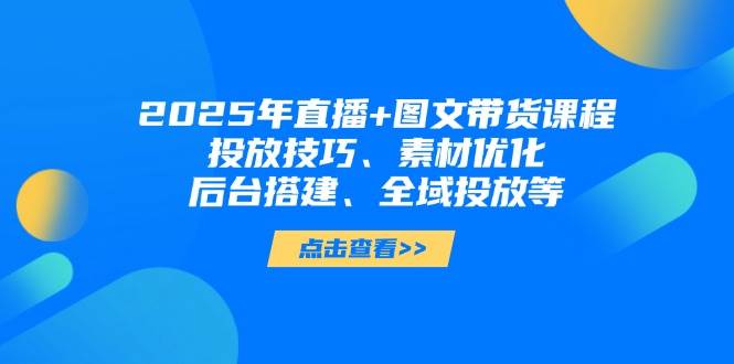 2025年短视频图文带货+直播带货：投放技巧、素材优化、后台搭建、全域投放等-搞钱利器