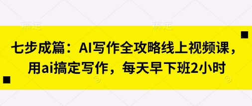 七步成篇：AI写作全攻略线上视频课，用ai搞定写作，每天早下班2小时-搞钱利器