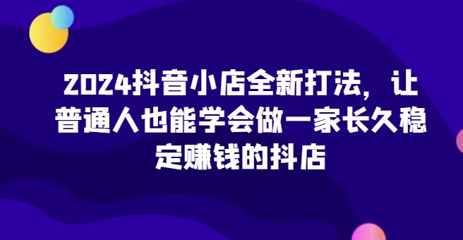 2024抖音小店全新打法，让普通人也能学会做一家长久稳定赚钱的抖店(更新)-搞钱利器