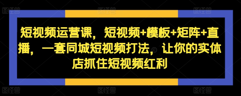 短视频运营课，短视频+模板+矩阵+直播，一套同城短视频打法，让你的实体店抓住短视频红利-搞钱利器