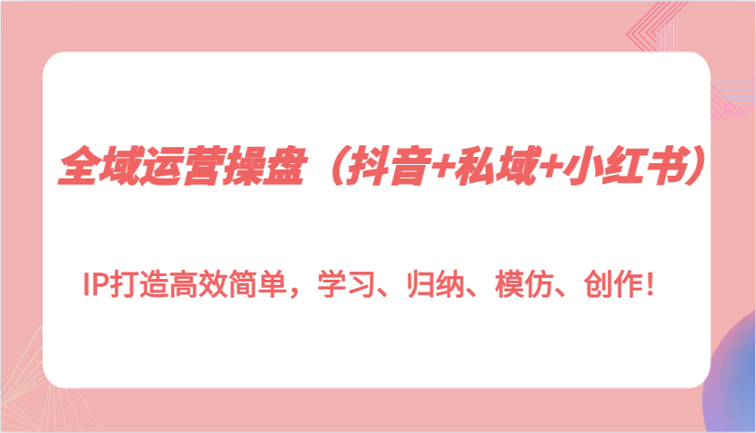 全域运营操盘(抖音+私域+小红书)IP打造高效简单，学习、归纳、模仿、创作！-搞钱利器