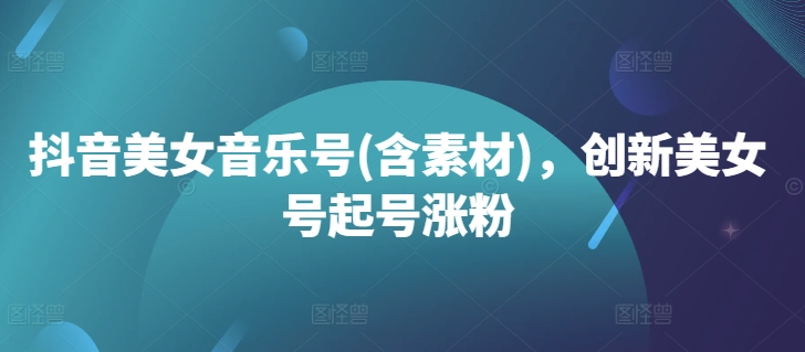 抖音美女音乐号(含素材)，创新美女号起号涨粉-搞钱利器