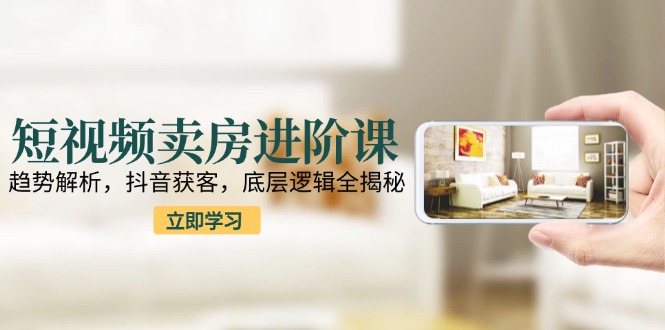 短视频卖房进阶课：趋势解析，抖音获客，底层逻辑全揭秘-搞钱利器