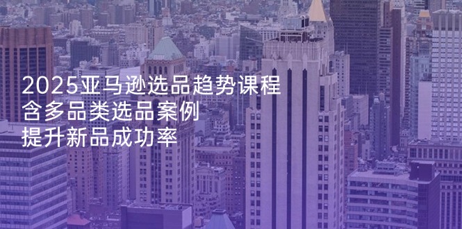 2025亚马逊选品趋势课程，含多品类选品案例，提升新品成功率-搞钱利器