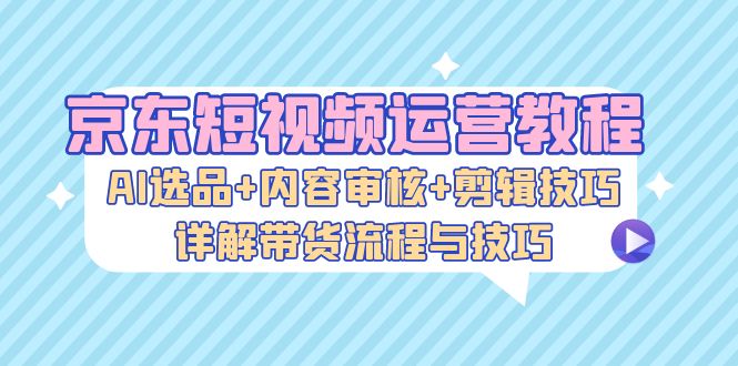 京东短视频运营教程：AI选品+内容审核+剪辑技巧，详解带货流程与技巧-搞钱利器