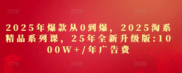 2025年爆款从0到爆，2025淘系精品系列课，25年全新升级版：1000W+1年广告费-搞钱利器