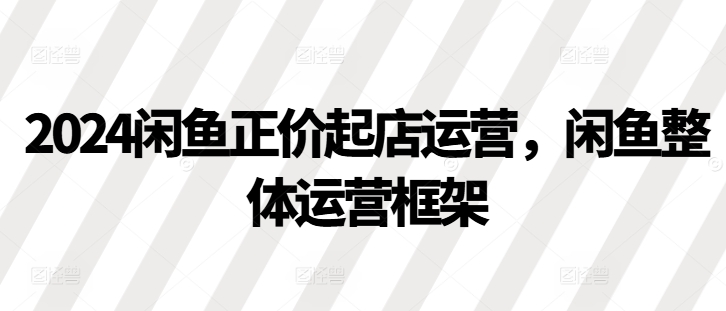 2024闲鱼正价起店运营，闲鱼整体运营框架-搞钱利器