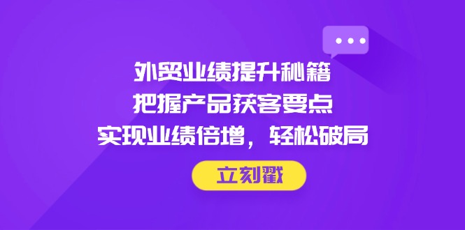 外贸业绩提升秘籍，把握产品获客要点，实现业绩倍增，轻松破局-搞钱利器