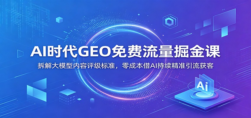 AI时代GEO免费流量掘金课：拆解大模型内容评级标准，零成本借AI持续精准引流获客-搞钱利器