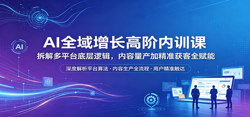 AI全域增长高阶内训课：拆解多平台底层逻辑，内容量产加精准获客全赋能-搞钱利器