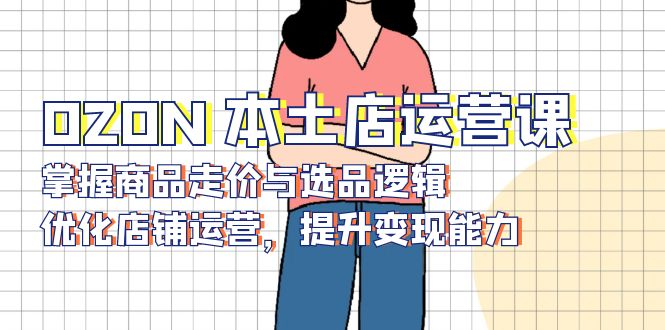 OZON 本土店运营课，掌握商品走价与选品逻辑，优化店铺运营，提升变现能力-搞钱利器