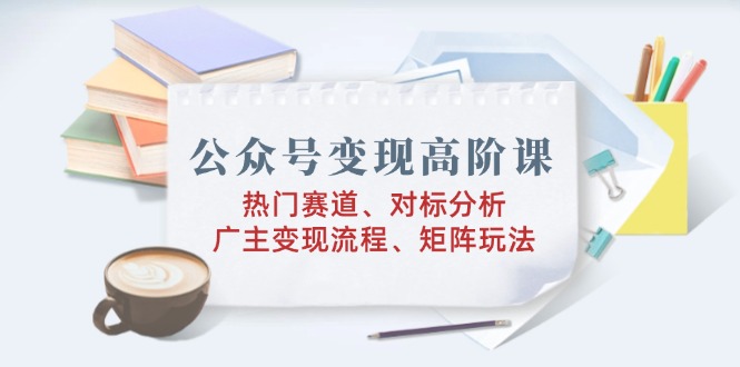 公众号变现高阶课：热门赛道、对标分析、广告主变现流程、矩阵玩法-搞钱利器