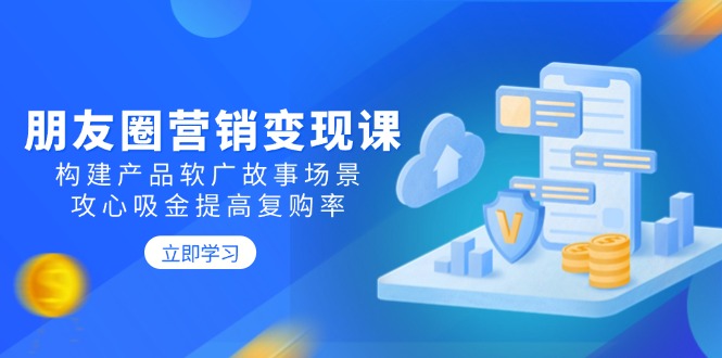 朋友圈营销变现课：构建产品软广故事场景，攻心吸金提高复购率-搞钱利器