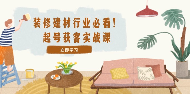 装修-建材行业必看！起号获客实战课：精准定位+爆款视频+高效运营-搞钱利器