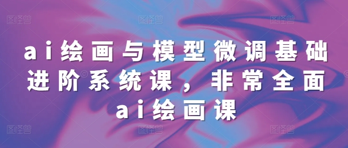 ai绘画与模型微调基础进阶系统课，非常全面ai绘画课(68节)-搞钱利器