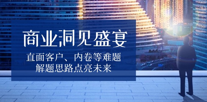 商业洞见盛宴，直面客户、内卷等难题，解题思路点亮未来-搞钱利器