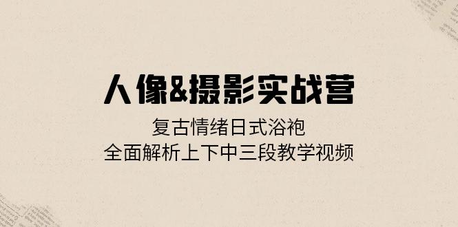 人像&摄影实战营：复古情绪日式浴袍，全面解析上下中三段教学视频-搞钱利器