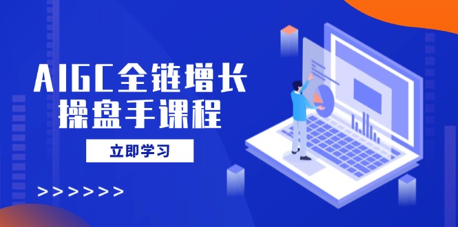 AIGC全链增长操盘手课程，从AI基础到私有化应用，轻松驾驭AI助力营销-搞钱利器