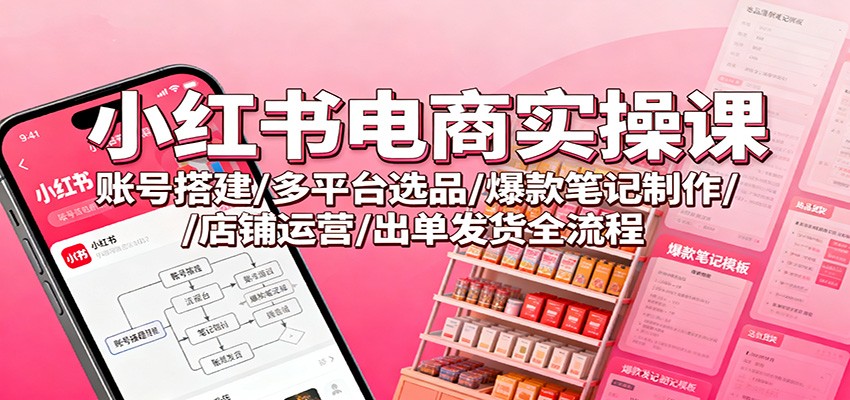 小红书电商实操课：账号搭建/多平台选品/爆款笔记制作/店铺运营/出单发货全流程-搞钱利器