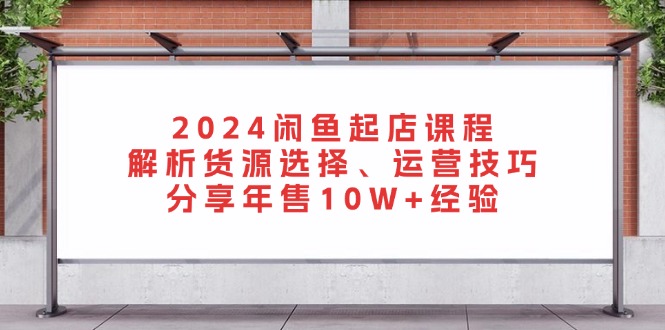 2024闲鱼起店课程：解析货源选择、运营技巧，分享年售10W+经验-搞钱利器