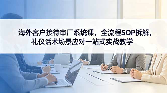 海外客户接待审厂系统课，全流程SOP拆解，礼仪话术场景应对一站式实战教学-搞钱利器