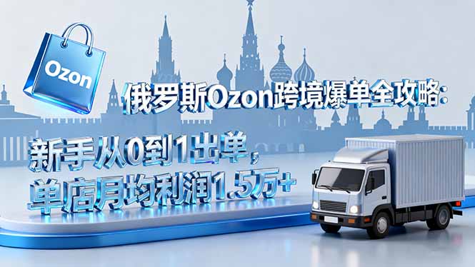 俄罗斯Ozon跨境爆单全攻略：新手从0到1出单，单店月均利润1.5万+-搞钱利器