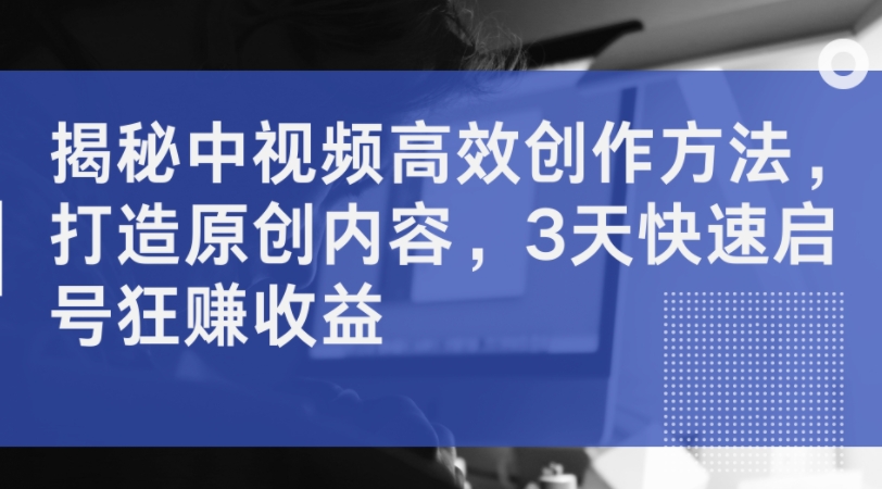 揭秘中视频高效创作方法，打造原创内容，3天快速启号狂赚收益-搞钱利器