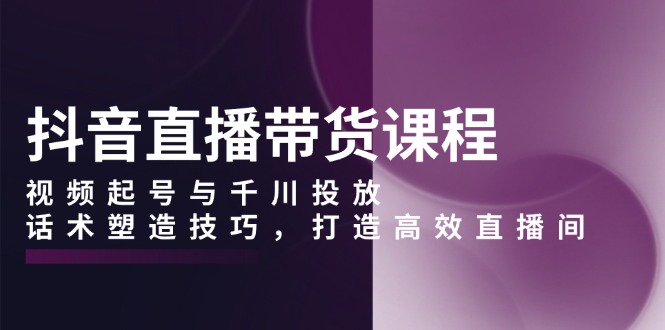 抖音直播带货课程，视频起号与千川投放，话术塑造技巧，打造高效直播间-搞钱利器