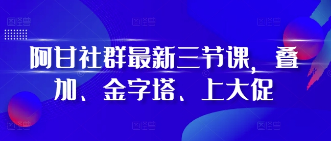 阿甘社群最新三节课，叠加、金字塔、上大促-搞钱利器
