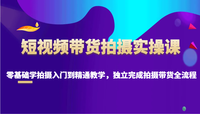 短视频带货拍摄实操课，零基础学拍摄入门到精通教学，独立完成拍摄带货全流程-搞钱利器