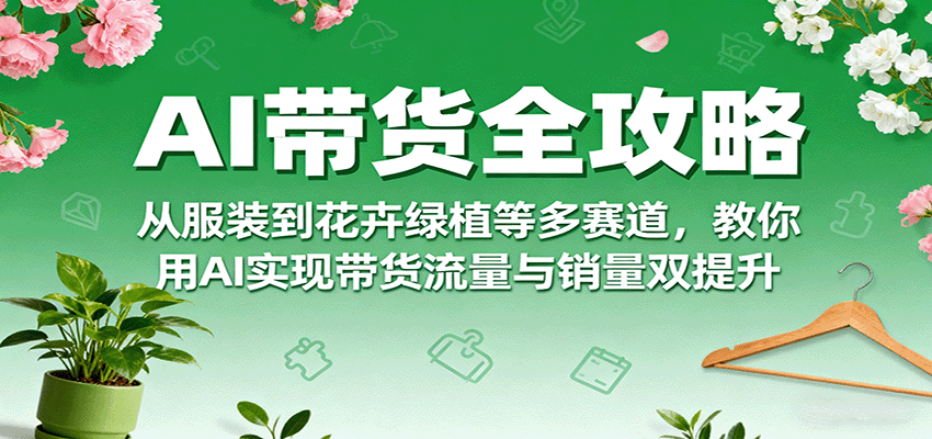 AI带货全攻略，从服装到花卉绿植等多赛道，教你用AI实现带货流量与销量双提升-搞钱利器