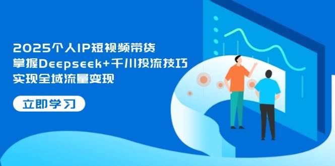 2025个人IP短视频带货，掌握Deepseek+千川投流技巧，实现全域流量变现-搞钱利器