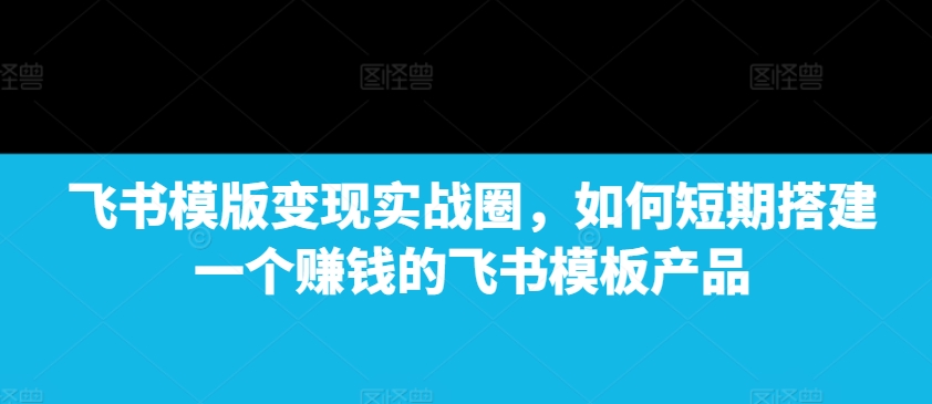飞书模版变现实战圈，如何短期搭建一个赚钱的飞书模板产品-搞钱利器