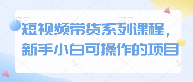 短视频带货系列课程，新手小白可操作的项目-搞钱利器