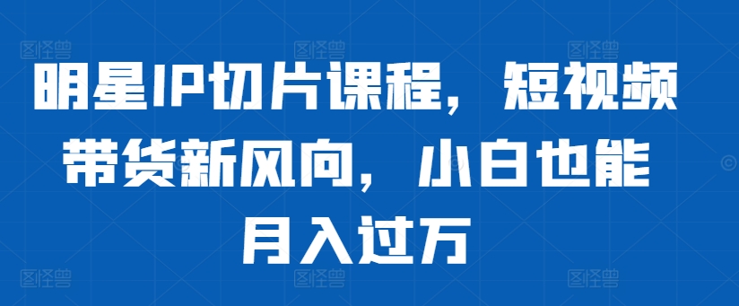 明星IP切片课程，短视频带货新风向，小白也能月入过万-搞钱利器